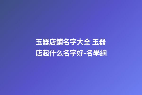 玉器店鋪名字大全 玉器店起什么名字好-名學網-第1張-店鋪起名-玄機派